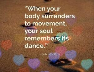 Quote from Gabriel Roth Founder of 5 Rhythms When your body surrenders to movement, your soul remembers it's dance